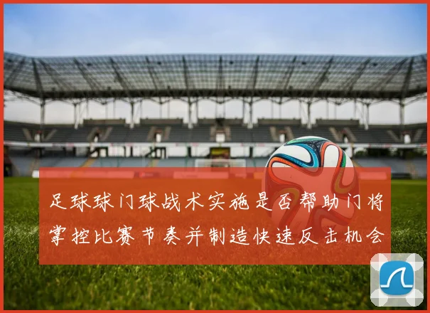 足球球门球战术实施是否帮助门将掌控比赛节奏并制造快速反击机会